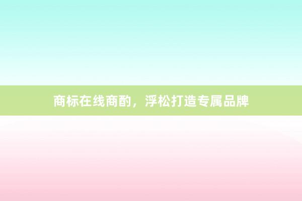 商标在线商酌,浮松打造专属品牌